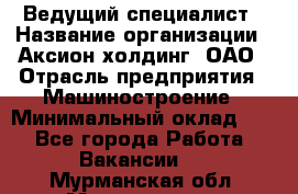 Ведущий специалист › Название организации ­ Аксион-холдинг, ОАО › Отрасль предприятия ­ Машиностроение › Минимальный оклад ­ 1 - Все города Работа » Вакансии   . Мурманская обл.,Мончегорск г.